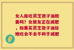 女人能吃灵芝孢子油胶囊吗？女朋友正在减肥，如果买灵芝孢子油给她吃会不会不利于减肥