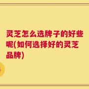 灵芝怎么选牌子的好些呢(如何选择好的灵芝品牌)