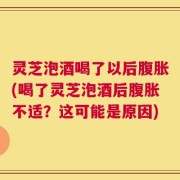灵芝泡酒喝了以后腹胀(喝了灵芝泡酒后腹胀不适？这可能是原因)