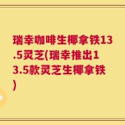 瑞幸咖啡生椰拿铁13.5灵芝(瑞幸推出13.5款灵芝生椰拿铁)