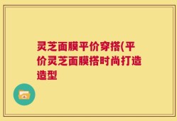 灵芝面膜平价穿搭(平价灵芝面膜搭时尚打造造型