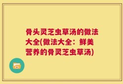 骨头灵芝虫草汤的做法大全(做法大全：鲜美营养的骨灵芝虫草汤)