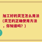 加工好的灵芝怎么用法(灵芝的正确使用方法，你知道吗？)