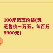 100斤灵芝价格(灵芝售价一万五，每百斤8900元)