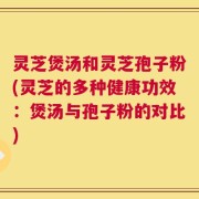 灵芝煲汤和灵芝孢子粉(灵芝的多种健康功效：煲汤与孢子粉的对比)