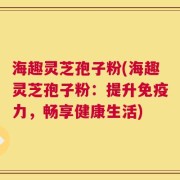 海趣灵芝孢子粉(海趣灵芝孢子粉：提升免疫力，畅享健康生活)