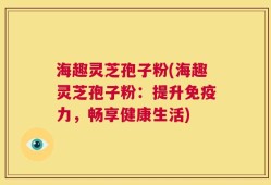 海趣灵芝孢子粉(海趣灵芝孢子粉：提升免疫力，畅享健康生活)