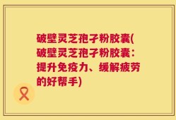 破壁灵芝孢孑粉胶囊(破壁灵芝孢孑粉胶囊：提升免疫力、缓解疲劳的好帮手)