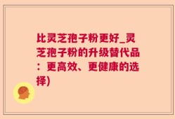 比灵芝孢子粉更好_灵芝孢子粉的升级替代品：更高效、更健康的选择)
