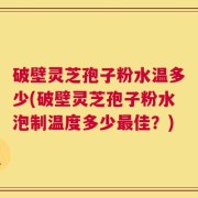 破壁灵芝孢子粉水温多少(破壁灵芝孢子粉水泡制温度多少最佳？)
