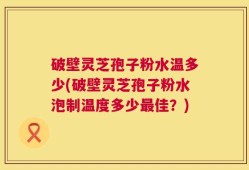 破壁灵芝孢子粉水温多少(破壁灵芝孢子粉水泡制温度多少最佳？)