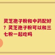 灵芝孢子粉和中药配好？灵芝孢子粉可以和三七粉一起吃吗