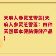天麻人参灵芝雪莲(天麻人参灵芝雪莲：四种天然草本健脑保健产品)