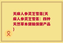 天麻人参灵芝雪莲(天麻人参灵芝雪莲：四种天然草本健脑保健产品)