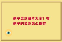 孢子灵芝图片大全？有孢子的灵芝怎么保存