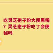 吃灵芝孢子粉大便黑稀？灵芝孢子粉吃了会便秘吗