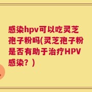 感染hpv可以吃灵芝孢子粉吗(灵芝孢子粉是否有助于治疗HPV感染？)