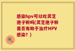 感染hpv可以吃灵芝孢子粉吗(灵芝孢子粉是否有助于治疗HPV感染？)