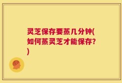灵芝保存要蒸几分钟(如何蒸灵芝才能保存？)