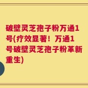 破壁灵芝孢子粉万通1号(疗效显著！万通1号破壁灵芝孢子粉革新重生)