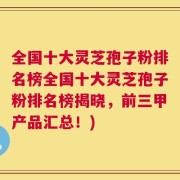 全国十大灵芝孢子粉排名榜全国十大灵芝孢子粉排名榜揭晓，前三甲产品汇总！)
