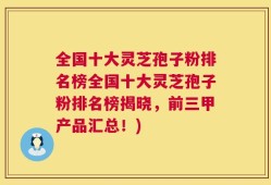 全国十大灵芝孢子粉排名榜全国十大灵芝孢子粉排名榜揭晓，前三甲产品汇总！)