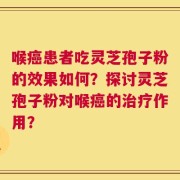 喉癌患者吃灵芝孢子粉的效果如何？探讨灵芝孢子粉对喉癌的治疗作用？