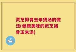 灵芝排骨玉米煲汤的做法(健康美味的灵芝猪骨玉米汤)