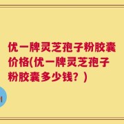 优一牌灵芝孢子粉胶囊价格(优一牌灵芝孢子粉胶囊多少钱？)
