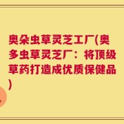 奥朵虫草灵芝工厂(奥多虫草灵芝厂：将顶级草药打造成优质保健品)