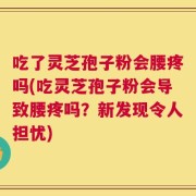 吃了灵芝孢子粉会腰疼吗(吃灵芝孢子粉会导致腰疼吗？新发现令人担忧)