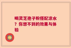 喝灵芝孢子粉搭配凉水？你想不到的效果与体验