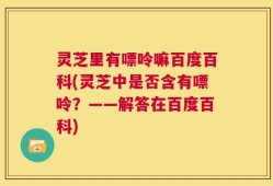 灵芝里有嘌呤嘛百度百科(灵芝中是否含有嘌呤？——解答在百度百科)