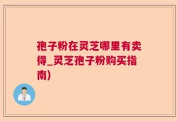 孢子粉在灵芝哪里有卖得_灵芝孢子粉购买指南)