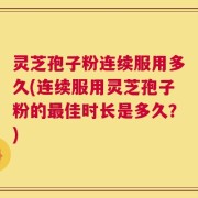 灵芝孢子粉连续服用多久(连续服用灵芝孢子粉的最佳时长是多久？)