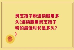 灵芝孢子粉连续服用多久(连续服用灵芝孢子粉的最佳时长是多久？)