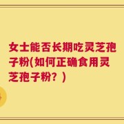 女士能否长期吃灵芝孢子粉(如何正确食用灵芝孢子粉？)
