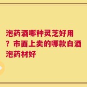 泡药酒哪种灵芝好用 ？市面上卖的哪款白酒泡药材好