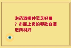 泡药酒哪种灵芝好用 ？市面上卖的哪款白酒泡药材好