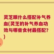 灵芝跟什么搭配补气养血(灵芝的补气养血功效与哪些食材最搭配？)