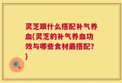 灵芝跟什么搭配补气养血(灵芝的补气养血功效与哪些食材最搭配？)