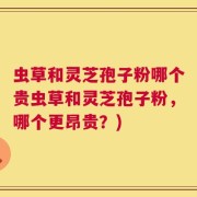 虫草和灵芝孢子粉哪个贵虫草和灵芝孢子粉，哪个更昂贵？)