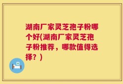湖南厂家灵芝孢子粉哪个好(湖南厂家灵芝孢子粉推荐，哪款值得选择？)