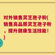 对外销售灵芝孢子粉(销售高品质灵芝孢子粉，提升健康生活技能！)