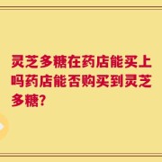 灵芝多糖在药店能买上吗药店能否购买到灵芝多糖？