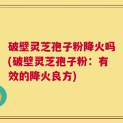 破壁灵芝孢子粉降火吗(破壁灵芝孢子粉：有效的降火良方)