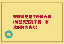 破壁灵芝孢子粉降火吗(破壁灵芝孢子粉：有效的降火良方)