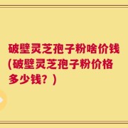 破壁灵芝孢子粉啥价钱(破壁灵芝孢子粉价格多少钱？)