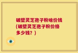 破壁灵芝孢子粉啥价钱(破壁灵芝孢子粉价格多少钱？)