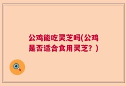 公鸡能吃灵芝吗(公鸡是否适合食用灵芝？)